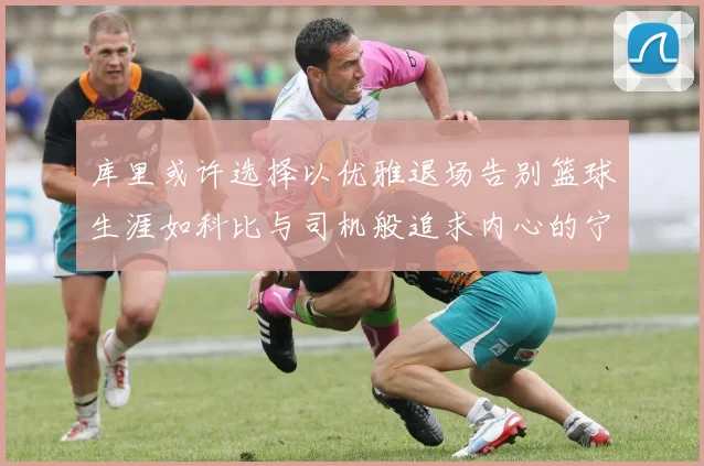 库里或许选择以优雅退场告别篮球生涯如科比与司机般追求内心的宁静