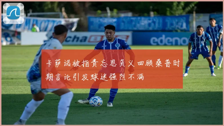 卡萨诺被指责忘恩负义回顾桑普时期言论引发球迷强烈不满