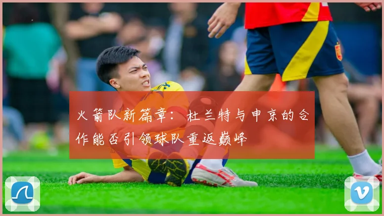 火箭队新篇章：杜兰特与申京的合作能否引领球队重返巅峰
