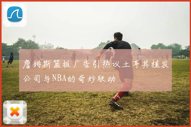 詹姆斯篮板广告引热议土耳其植发公司与NBA的奇妙联动