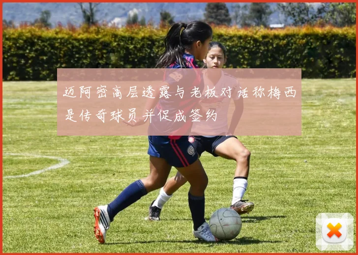 迈阿密高层透露与老板对话称梅西是传奇球员并促成签约