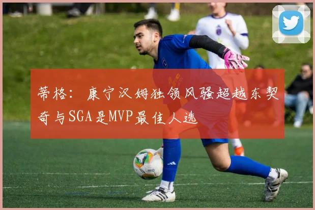 蒂格：康宁汉姆独领风骚超越东契奇与SGA是MVP最佳人选
