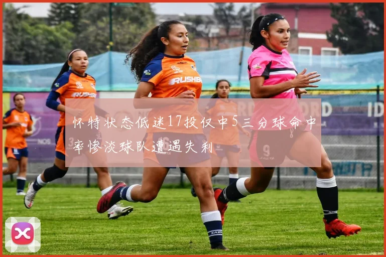 怀特状态低迷17投仅中5三分球命中率惨淡球队遭遇失利