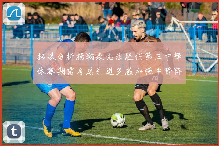 拓媒分析杨瀚森无法胜任第三中锋休赛期需考虑引进罗威加强中锋阵容