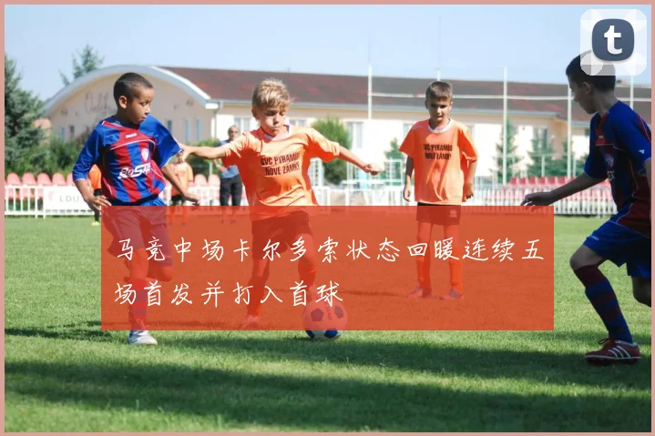 马竞中场卡尔多索状态回暖连续五场首发并打入首球