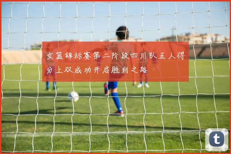 女篮锦标赛第二阶段四川队五人得分上双成功开启胜利之路