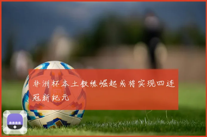 非洲杯本土教练崛起或将实现四连冠新纪元