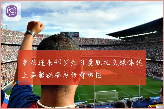 鲁尼迎来40岁生日曼联社交媒体送上温馨祝福与传奇回忆