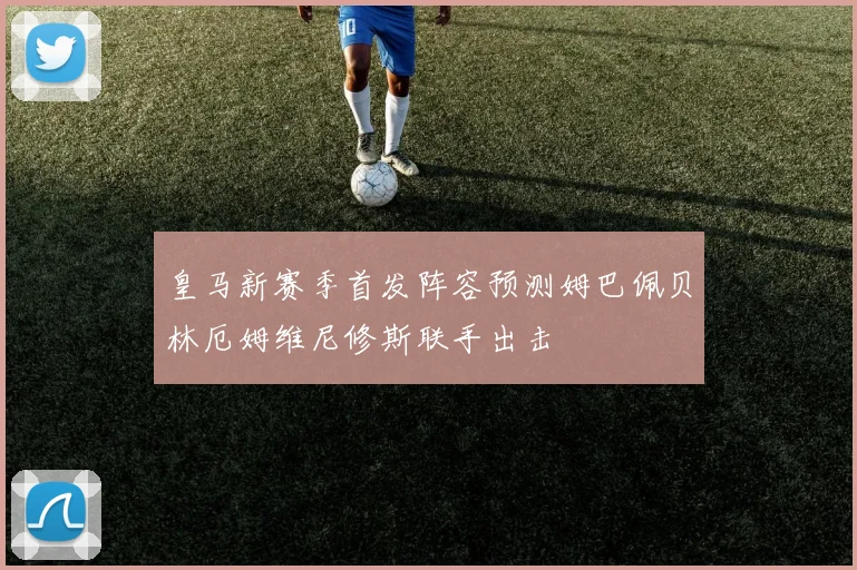 皇马新赛季首发阵容预测姆巴佩贝林厄姆维尼修斯联手出击