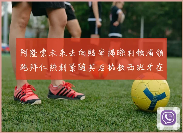 阿隆索未来去向赔率揭晓利物浦领跑拜仁热刺紧随其后执教西班牙在列