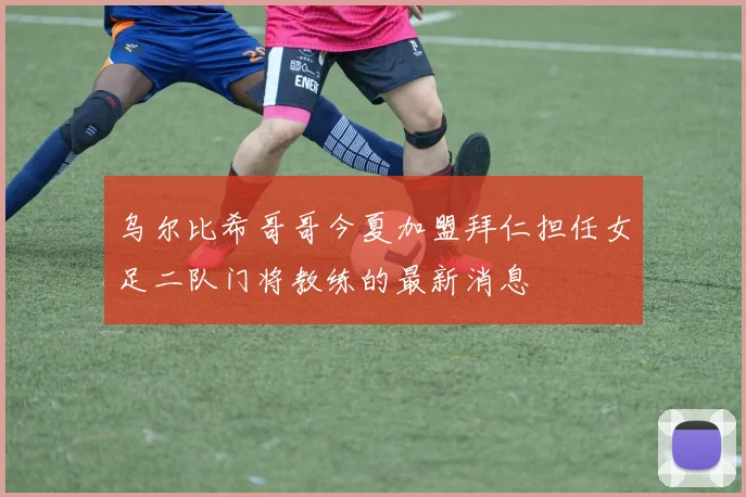 乌尔比希哥哥今夏加盟拜仁担任女足二队门将教练的最新消息