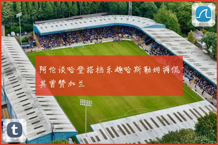 阿伦谈哈登搭档乐趣哈斯勒姆调侃其曾赞加兰