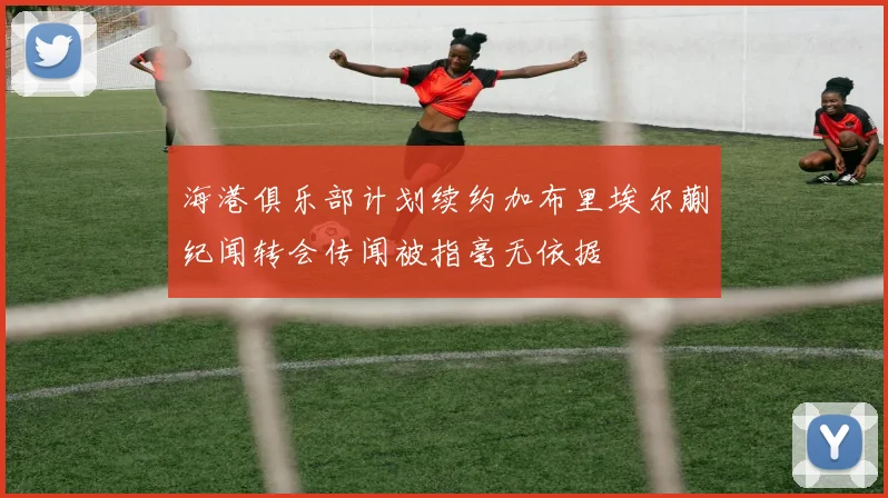 海港俱乐部计划续约加布里埃尔蒯纪闻转会传闻被指毫无依据
