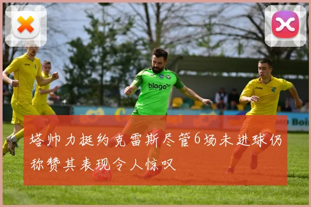 塔帅力挺约克雷斯尽管6场未进球仍称赞其表现令人惊叹