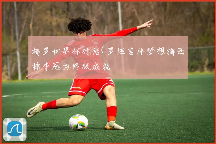 梅罗世界杯对话C罗坦言非梦想梅西称夺冠为终极成就