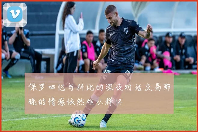 保罗回忆与科比的深夜对话交易那晚的情感依然难以释怀